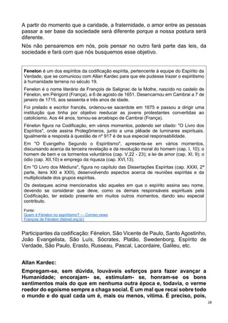 28
A partir do momento que a caridade, a fraternidade, o amor entre as pessoas
passar a ser base da sociedade será diferente porque a nossa postura será
diferente.
Nós não pensaremos em nós, pois pensar no outro fará parte das leis, da
sociedade e fará com que nós busquemos esse objetivo.
Fenelon é um dos espíritos da codificação espírita, pertencente à equipe do Espírito da
Verdade, que se comunicou com Allan Kardec para que ele pudesse trazer o espiritismo
à humanidade terrena no século 19.
Fenelon é o nome literário de François de Salignac de la Mothe, nascido no castelo de
Fénelon, em Périgord (França), a 6 de agosto de 1651. Desencarnou em Cambrai a 7 de
janeiro de 1715, aos sessenta e três anos de idade.
Foi prelado e escritor francês, ordenou-se sacerdote em 1675 e passou a dirigir uma
instituição que tinha por objetivo reeducar as jovens protestantes convertidas ao
catolicismo. Aos 44 anos, tornou-se arcebispo de Cambrai (França).
Fénelon figura na Codificação, em vários momentos, podendo ser citado: "O Livro dos
Espíritos", onde assina Prolegômeros, junto a uma plêiade de luminares espirituais.
Igualmente a resposta à questão de nº 917 é de sua especial responsabilidade.
Em "O Evangelho Segundo o Espiritismo", apresenta-se em vários momentos,
discursando acerca da terceira revelação e da revolução moral do homem (cap. I, 10); o
homem de bem e os tormentos voluntários (cap. V,22 - 23); a lei de amor (cap. XI, 9); o
ódio (cap. XII,10) e emprego da riqueza (cap. XVI,13).
Em "O Livro dos Médiuns", figura no capítulo das Dissertações Espíritas (cap. XXXI, 2ª
parte, itens XXI e XXII), desenvolvendo aspectos acerca de reuniões espíritas e da
multiplicidade dos grupos espíritas.
Os destaques acima mencionados são aqueles em que o espírito assina seu nome,
devendo se considerar que deve, como os demais responsáveis espirituais pela
Codificação, ter estado presente em muitos outros momentos, dando seu especial
contributo.
Fonte:
Quem é Fénelon no espiritismo? — Correio.news
François de Fénelon (febnet.org.br)
Participantes da codificação: Fénelon, São Vicente de Paulo, Santo Agostinho,
João Evangelista, São Luís, Sócrates, Platão, Swedenborg, Espírito de
Verdade, São Paulo, Erasto, Russeau, Pascal, Lacordaire, Galileu, etc.
Allan Kardec:
Empregam-se, sem dúvida, louváveis esforços para fazer avançar a
Humanidade; encorajam- se, estimulam- se, honram-se os bons
sentimentos mais do que em nenhuma outra época e, todavia, o verme
roedor do egoísmo sempre a chaga social. É um mal que recai sobre todo
o mundo e do qual cada um é, mais ou menos, vítima. É preciso, pois,
 