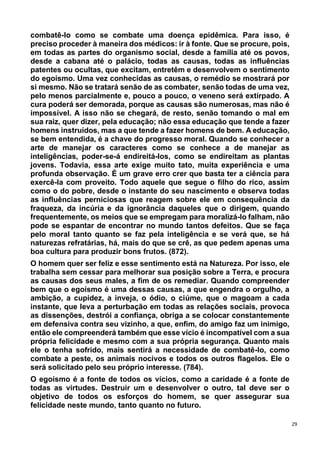 29
combatê-lo como se combate uma doença epidêmica. Para isso, é
preciso proceder à maneira dos médicos: ir à fonte. Que se procure, pois,
em todas as partes do organismo social, desde a família até os povos,
desde a cabana até o palácio, todas as causas, todas as influências
patentes ou ocultas, que excitam, entretêm e desenvolvem o sentimento
do egoísmo. Uma vez conhecidas as causas, o remédio se mostrará por
si mesmo. Não se tratará senão de as combater, senão todas de uma vez,
pelo menos parcialmente e, pouco a pouco, o veneno será extirpado. A
cura poderá ser demorada, porque as causas são numerosas, mas não é
impossível. A isso não se chegará, de resto, senão tomando o mal em
sua raiz, quer dizer, pela educação; não essa educação que tende a fazer
homens instruídos, mas a que tende a fazer homens de bem. A educação,
se bem entendida, é a chave do progresso moral. Quando se conhecer a
arte de manejar os caracteres como se conhece a de manejar as
inteligências, poder-se-á endireitá-los, como se endireitam as plantas
jovens. Todavia, essa arte exige muito tato, muita experiência e uma
profunda observação. É um grave erro crer que basta ter a ciência para
exercê-la com proveito. Todo aquele que segue o filho do rico, assim
como o do pobre, desde o instante do seu nascimento e observa todas
as influências perniciosas que reagem sobre ele em consequência da
fraqueza, da incúria e da ignorância daqueles que o dirigem, quando
frequentemente, os meios que se empregam para moralizá-lo falham, não
pode se espantar de encontrar no mundo tantos defeitos. Que se faça
pelo moral tanto quanto se faz pela inteligência e se verá que, se há
naturezas refratárias, há, mais do que se crê, as que pedem apenas uma
boa cultura para produzir bons frutos. (872).
O homem quer ser feliz e esse sentimento está na Natureza. Por isso, ele
trabalha sem cessar para melhorar sua posição sobre a Terra, e procura
as causas dos seus males, a fim de os remediar. Quando compreender
bem que o egoísmo é uma dessas causas, a que engendra o orgulho, a
ambição, a cupidez, a inveja, o ódio, o ciúme, que o magoam a cada
instante, que leva a perturbação em todas as relações sociais, provoca
as dissenções, destrói a confiança, obriga a se colocar constantemente
em defensiva contra seu vizinho, a que, enfim, do amigo faz um inimigo,
então ele compreenderá também que esse vício é incompatível com a sua
própria felicidade e mesmo com a sua própria segurança. Quanto mais
ele o tenha sofrido, mais sentirá a necessidade de combatê-lo, como
combate a peste, os animais nocivos e todos os outros flagelos. Ele o
será solicitado pelo seu próprio interesse. (784).
O egoísmo é a fonte de todos os vícios, como a caridade é a fonte de
todas as virtudes. Destruir um e desenvolver o outro, tal deve ser o
objetivo de todos os esforços do homem, se quer assegurar sua
felicidade neste mundo, tanto quanto no futuro.
 