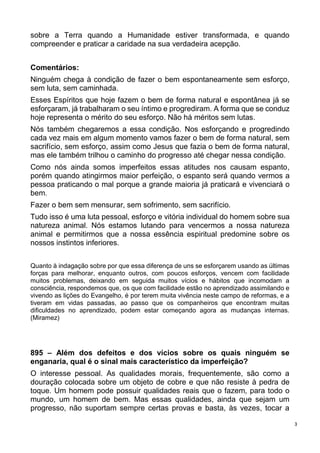 3
sobre a Terra quando a Humanidade estiver transformada, e quando
compreender e praticar a caridade na sua verdadeira acepção.
Comentários:
Ninguém chega à condição de fazer o bem espontaneamente sem esforço,
sem luta, sem caminhada.
Esses Espíritos que hoje fazem o bem de forma natural e espontânea já se
esforçaram, já trabalharam o seu íntimo e progrediram. A forma que se conduz
hoje representa o mérito do seu esforço. Não há méritos sem lutas.
Nós também chegaremos a essa condição. Nos esforçando e progredindo
cada vez mais em algum momento vamos fazer o bem de forma natural, sem
sacrifício, sem esforço, assim como Jesus que fazia o bem de forma natural,
mas ele também trilhou o caminho do progresso até chegar nessa condição.
Como nós ainda somos imperfeitos essas atitudes nos causam espanto,
porém quando atingirmos maior perfeição, o espanto será quando vermos a
pessoa praticando o mal porque a grande maioria já praticará e vivenciará o
bem.
Fazer o bem sem mensurar, sem sofrimento, sem sacrifício.
Tudo isso é uma luta pessoal, esforço e vitória individual do homem sobre sua
natureza animal. Nós estamos lutando para vencermos a nossa natureza
animal e permitirmos que a nossa essência espiritual predomine sobre os
nossos instintos inferiores.
Quanto à indagação sobre por que essa diferença de uns se esforçarem usando as últimas
forças para melhorar, enquanto outros, com poucos esforços, vencem com facilidade
muitos problemas, deixando em seguida muitos vícios e hábitos que incomodam a
consciência, respondemos que, os que com facilidade estão no aprendizado assimilando e
vivendo as lições do Evangelho, é por terem muita vivência neste campo de reformas, e a
tiveram em vidas passadas, ao passo que os companheiros que encontram muitas
dificuldades no aprendizado, podem estar começando agora as mudanças internas.
(Miramez)
895 – Além dos defeitos e dos vícios sobre os quais ninguém se
enganaria, qual é o sinal mais característico da imperfeição?
O interesse pessoal. As qualidades morais, frequentemente, são como a
douração colocada sobre um objeto de cobre e que não resiste à pedra de
toque. Um homem pode possuir qualidades reais que o fazem, para todo o
mundo, um homem de bem. Mas essas qualidades, ainda que sejam um
progresso, não suportam sempre certas provas e basta, às vezes, tocar a
 