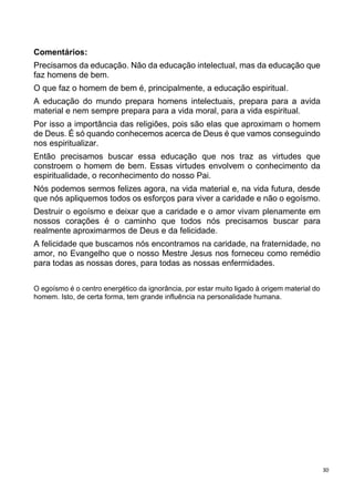 30
Comentários:
Precisamos da educação. Não da educação intelectual, mas da educação que
faz homens de bem.
O que faz o homem de bem é, principalmente, a educação espiritual.
A educação do mundo prepara homens intelectuais, prepara para a avida
material e nem sempre prepara para a vida moral, para a vida espiritual.
Por isso a importância das religiões, pois são elas que aproximam o homem
de Deus. É só quando conhecemos acerca de Deus é que vamos conseguindo
nos espiritualizar.
Então precisamos buscar essa educação que nos traz as virtudes que
constroem o homem de bem. Essas virtudes envolvem o conhecimento da
espiritualidade, o reconhecimento do nosso Pai.
Nós podemos sermos felizes agora, na vida material e, na vida futura, desde
que nós apliquemos todos os esforços para viver a caridade e não o egoísmo.
Destruir o egoísmo e deixar que a caridade e o amor vivam plenamente em
nossos corações é o caminho que todos nós precisamos buscar para
realmente aproximarmos de Deus e da felicidade.
A felicidade que buscamos nós encontramos na caridade, na fraternidade, no
amor, no Evangelho que o nosso Mestre Jesus nos forneceu como remédio
para todas as nossas dores, para todas as nossas enfermidades.
O egoísmo é o centro energético da ignorância, por estar muito ligado à origem material do
homem. Isto, de certa forma, tem grande influência na personalidade humana.
 