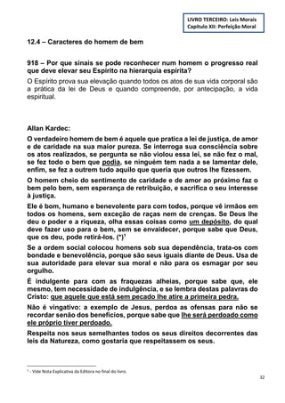 32
12.4 – Caracteres do homem de bem
918 – Por que sinais se pode reconhecer num homem o progresso real
que deve elevar seu Espírito na hierarquia espírita?
O Espírito prova sua elevação quando todos os atos de sua vida corporal são
a prática da lei de Deus e quando compreende, por antecipação, a vida
espiritual.
Allan Kardec:
O verdadeiro homem de bem é aquele que pratica a lei de justiça, de amor
e de caridade na sua maior pureza. Se interroga sua consciência sobre
os atos realizados, se pergunta se não violou essa lei, se não fez o mal,
se fez todo o bem que podia, se ninguém tem nada a se lamentar dele,
enfim, se fez a outrem tudo aquilo que queria que outros lhe fizessem.
O homem cheio do sentimento de caridade e de amor ao próximo faz o
bem pelo bem, sem esperança de retribuição, e sacrifica o seu interesse
à justiça.
Ele é bom, humano e benevolente para com todos, porque vê irmãos em
todos os homens, sem exceção de raças nem de crenças. Se Deus lhe
deu o poder e a riqueza, olha essas coisas como um depósito, do qual
deve fazer uso para o bem, sem se envaidecer, porque sabe que Deus,
que os deu, pode retirá-los. (*)1
Se a ordem social colocou homens sob sua dependência, trata-os com
bondade e benevolência, porque são seus iguais diante de Deus. Usa de
sua autoridade para elevar sua moral e não para os esmagar por seu
orgulho.
É indulgente para com as fraquezas alheias, porque sabe que, ele
mesmo, tem necessidade de indulgência, e se lembra destas palavras do
Cristo: que aquele que está sem pecado lhe atire a primeira pedra.
Não é vingativo: a exemplo de Jesus, perdoa as ofensas para não se
recordar senão dos benefícios, porque sabe que lhe será perdoado como
ele próprio tiver perdoado.
Respeita nos seus semelhantes todos os seus direitos decorrentes das
leis da Natureza, como gostaria que respeitassem os seus.
1
- Vide Nota Explicativa da Editora no final do livro.
LIVRO TERCEIRO: Leis Morais
Capítulo XII: Perfeição Moral
 