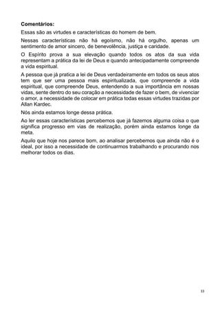 33
Comentários:
Essas são as virtudes e características do homem de bem.
Nessas características não há egoísmo, não há orgulho, apenas um
sentimento de amor sincero, de benevolência, justiça e caridade.
O Espírito prova a sua elevação quando todos os atos da sua vida
representam a prática da lei de Deus e quando antecipadamente compreende
a vida espiritual.
A pessoa que já pratica a lei de Deus verdadeiramente em todos os seus atos
tem que ser uma pessoa mais espiritualizada, que compreende a vida
espiritual, que compreende Deus, entendendo a sua importância em nossas
vidas, sente dentro do seu coração a necessidade de fazer o bem, de vivenciar
o amor, a necessidade de colocar em prática todas essas virtudes trazidas por
Allan Kardec.
Nós ainda estamos longe dessa prática.
Ao ler essas características percebemos que já fazemos alguma coisa o que
significa progresso em vias de realização, porém ainda estamos longe da
meta.
Aquilo que hoje nos parece bom, ao analisar percebemos que ainda não é o
ideal, por isso a necessidade de continuarmos trabalhando e procurando nos
melhorar todos os dias.
 
