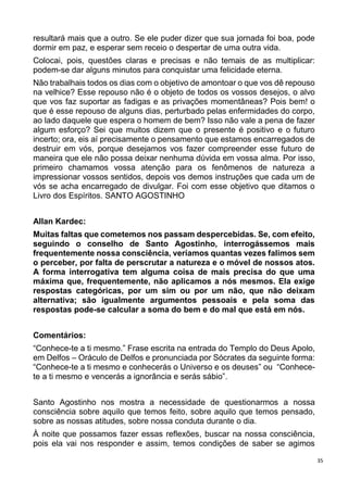 35
resultará mais que a outro. Se ele puder dizer que sua jornada foi boa, pode
dormir em paz, e esperar sem receio o despertar de uma outra vida.
Colocai, pois, questões claras e precisas e não temais de as multiplicar:
podem-se dar alguns minutos para conquistar uma felicidade eterna.
Não trabalhais todos os dias com o objetivo de amontoar o que vos dê repouso
na velhice? Esse repouso não é o objeto de todos os vossos desejos, o alvo
que vos faz suportar as fadigas e as privações momentâneas? Pois bem! o
que é esse repouso de alguns dias, perturbado pelas enfermidades do corpo,
ao lado daquele que espera o homem de bem? Isso não vale a pena de fazer
algum esforço? Sei que muitos dizem que o presente é positivo e o futuro
incerto; ora, eis aí precisamente o pensamento que estamos encarregados de
destruir em vós, porque desejamos vos fazer compreender esse futuro de
maneira que ele não possa deixar nenhuma dúvida em vossa alma. Por isso,
primeiro chamamos vossa atenção para os fenômenos de natureza a
impressionar vossos sentidos, depois vos demos instruções que cada um de
vós se acha encarregado de divulgar. Foi com esse objetivo que ditamos o
Livro dos Espíritos. SANTO AGOSTINHO
Allan Kardec:
Muitas faltas que cometemos nos passam despercebidas. Se, com efeito,
seguindo o conselho de Santo Agostinho, interrogássemos mais
frequentemente nossa consciência, veríamos quantas vezes falimos sem
o perceber, por falta de perscrutar a natureza e o móvel de nossos atos.
A forma interrogativa tem alguma coisa de mais precisa do que uma
máxima que, frequentemente, não aplicamos a nós mesmos. Ela exige
respostas categóricas, por um sim ou por um não, que não deixam
alternativa; são igualmente argumentos pessoais e pela soma das
respostas pode-se calcular a soma do bem e do mal que está em nós.
Comentários:
“Conhece-te a ti mesmo.” Frase escrita na entrada do Templo do Deus Apolo,
em Delfos – Oráculo de Delfos e pronunciada por Sócrates da seguinte forma:
“Conhece-te a ti mesmo e conhecerás o Universo e os deuses” ou “Conhece-
te a ti mesmo e vencerás a ignorância e serás sábio”.
Santo Agostinho nos mostra a necessidade de questionarmos a nossa
consciência sobre aquilo que temos feito, sobre aquilo que temos pensado,
sobre as nossas atitudes, sobre nossa conduta durante o dia.
À noite que possamos fazer essas reflexões, buscar na nossa consciência,
pois ela vai nos responder e assim, temos condições de saber se agimos
 