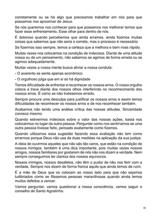 36
corretamente ou se há algo que precisamos trabalhar em nós para que
possamos nos aproximar de Jesus.
Se nós queremos nos conhecer para que possamos nos melhorar temos que
fazer esse enfrentamento. Esse olhar para dentro de nós.
É doloroso quando percebemos que ainda erramos, ainda fizemos muitas
coisas que sabemos que não seria o correto, mas o processo é necessário.
Se fizermos isso sempre, temos a certeza que a melhora e bem mais rápido.
Muitas vezes nos colocamos na condição de indecisos. Diante de uma atitude
nossa ou de um pensamento, não sabemos se agimos de forma errada ou se
agimos adequadamente.
Muitas vezes a nossa mente busca aliviar a nossa conduta:
- O avarento se sente apenas econômico
- O orgulhoso julga que em si só há dignidade
Temos dificuldade de enfrentar e reconhecer os nossos erros. O nosso orgulho
coloca a trave diante dos nossos olhos interferindo no reconhecimento dos
nossos erros. É como se não tivéssemos errado.
Sempre procura uma desculpa para justificar os nossos erros e assim temos
dificuldades de reconhecer os nossos erros e de nos reconhecer também.
Acabamos não tendo uma análise crítica das nossas atitudes. Sinceridade
conosco mesmo.
Quando estivermos indecisos sobre o valor das nossas ações, basta nos
colocarmos no lugar da outra pessoa. Perguntar como nos sentiríamos se uma
outra pessoa tivesse feito, pensado exatamente como fizemos.
Quando utilizamos essa sugestão fazendo essa avaliação não tem como
errarmos porque Deus não usa de duas medidas na aplicação da sua justiça.
A ideia de ouvirmos aqueles que não são tão caros, que estão na condição de
nossos inimigos, também é uma dica importante, pois muitas vezes nossos
amigos, nossos familiares por gostarem de nós não nos dizem a verdade. Nem
sempre conseguimos ter clareza dos nossos equívocos.
Nossos inimigos, nossos desafetos, não têm o pudor de não nos ferir com a
verdade. Sempre nos dizem de forma franca aquilo que ainda temos de ruim.
É a mão de Deus que os colocam ao nosso lado para que não sejamos
ludibriados como se fôssemos pessoas maravilhosas quando ainda temos
muitos defeitos a vencer.
Vamos perguntar, vamos questionar a nossa consciência, vamos seguir o
conselho de Santo Agostinho.
 