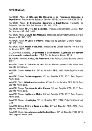38
REFERÊNCIAS:
KARDEC, Allan. A Gênese: Os Milagres e as Predições Segundo o
Espiritismo. Tradução de Salvador Gentile. 52ª Ed. Araras – SP: IDE, 2018.
KARDEC, Allan. O Evangelho Segundo o Espiritismo. Tradução de
Salvador Gentile. 365ª Ed. Araras – SP: IDE, 2009.
KARDEC, Allan. O Livro dos Espíritos. Tradução de Salvador Gentile. 182ª
Ed. Araras – SP: IDE, 2009.
KARDEC, Allan. O Livro dos Médiuns. Tradução de Salvador Gentile. 85ª Ed.
Araras – SP: IDE, 2008.
KARDEC, Allan. O Céu e o Inferno. Tradução de Salvador Gentile. Araras –
SP: IDE, 2008.
KARDEC, Allan. Obras Póstumas. Tradução de Guillon Ribeiro. 19ª Ed. Rio
de Janeiro: FEB, 1983.
MLODINOW, Leonard. De primatas a astronautas: A jornada do homem
em busca do conhecimento. 1ª Ed. Rio de Janeiro: Zahar, 2015.
SILVEIRA, Adelino. Chico, de Francisco. São Paulo: Cultura Espírita União,
1987.
XAVIER, Chico. A Caminho da Luz. 21ª ed. Rio de Janeiro: FEB, 1995. Pelo
Espírito Emmanuel.
XAVIER, Chico. Nosso Lar. 64ª ed. Brasília: FEB, 2021. Pelo Espírito André
Luiz.
XAVIER, Chico. Os Mensageiros. 47ª ed. Brasília: FEB, 2017. Pelo Espírito
André Luiz.
XAVIER, Chico. Missionários da Luz. 45ª ed. Rio de Janeiro: FEB, 2021. Pelo
Espírito André Luiz.
XAVIER, Chico. Obreiros da Vida Eterna. 35ª ed. Brasília: FEB, 2017. Pelo
Espírito André Luiz.
XAVIER, Chico. No Mundo Maior. 28ª ed. Brasília: FEB, 2017. Pelo Espírito
André Luiz.
XAVIER, Chico. Libertação. 33ª ed. Brasília: FEB, 2017. Pelo Espírito André
Luiz.
XAVIER, Chico. Entre a Terra e o Céu. 27ª ed. Brasília: FEB, 2018. Pelo
Espírito André Luiz.
XAVIER, Chico. Nos domínios da Mediunidade. 36ª ed. Brasília: FEB, 2018.
Pelo Espírito André Luiz.
 