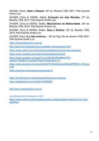 39
XAVIER, Chico. Ação e Reação. 30ª ed. Brasília: FEB, 2017. Pelo Espírito
André Luiz.
XAVIER, Chico & VIEIRA, Waldo. Evolução em dois Mundos. 27ª ed.
Brasília: FEB, 2017. Pelo Espírito André Luiz.
XAVIER, Chico & VIEIRA, Waldo. Mecanismos da Mediunidade. 28ª ed.
Brasília: FEB, 2018. Pelo Espírito André Luiz.
XAVIER, Chico & VIEIRA, Waldo. Sexo e Destino. 34ª ed. Brasília: FEB,
2018. Pelo Espírito André Luiz.
XAVIER, Chico. E a vida continua.... 35ª ed. Esp. Rio de Janeiro: FEB, 2021.
Pelo Espírito André Luiz.
https://www.bibliaonline.com.br/
http://www.olivrodosespiritoscomentado.com/questoes.html
https://super.abril.com.br/historia/os-bastidores-do-livro-dos-espiritos/
https://www.youtube.com/user/livrodosespiritos/videos
https://www.youtube.com/watch?v=4xRhAKctMo8&list=PLI-
OgasY7T5tz8FFyT2yr5aKTPbavF7by&index=111
https://www.youtube.com/playlist?list=PLlRlJDlCghdwROpe8PBZF5_wFxlJqq
UnZ
https://espirito.org.br/artigos/possessao-3/
https://pt.slideshare.net/espirinauta/reinos-da-natureza
https://slideplayer.com.br/slide/14346629/
http://www.caminhosluz.com.br
Estudo Metódico de O Livro dos Espíritos – CEFAK
https://www.cefak.org.br/estudos/estudos-artigos/estudo-metodico-livro-dos-
espiritos/
 