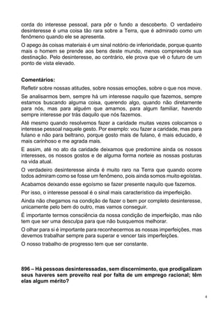 4
corda do interesse pessoal, para pôr o fundo a descoberto. O verdadeiro
desinteresse é uma coisa tão rara sobre a Terra, que é admirado como um
fenômeno quando ele se apresenta.
O apego às coisas materiais é um sinal notório de inferioridade, porque quanto
mais o homem se prende aos bens deste mundo, menos compreende sua
destinação. Pelo desinteresse, ao contrário, ele prova que vê o futuro de um
ponto de vista elevado.
Comentários:
Refletir sobre nossas atitudes, sobre nossas emoções, sobre o que nos move.
Se analisarmos bem, sempre há um interesse naquilo que fazemos, sempre
estamos buscando alguma coisa, querendo algo, quando não diretamente
para nós, mas para alguém que amamos, para algum familiar, havendo
sempre interesse por trás daquilo que nós fazemos.
Até mesmo quando resolvemos fazer a caridade muitas vezes colocamos o
interesse pessoal naquele gesto. Por exemplo: vou fazer a caridade, mas para
fulano e não para beltrano, porque gosto mais de fulano, é mais educado, é
mais carinhoso e me agrada mais.
E assim, até no ato da caridade deixamos que predomine ainda os nossos
interesses, os nossos gostos e de alguma forma norteie as nossas posturas
na vida atual.
O verdadeiro desinteresse ainda é muito raro na Terra que quando ocorre
todos admiram como se fosse um fenômeno, pois ainda somos muito egoístas.
Acabamos deixando esse egoísmo se fazer presente naquilo que fazemos.
Por isso, o interesse pessoal é o sinal mais característico da imperfeição.
Ainda não chegamos na condição de fazer o bem por completo desinteresse,
unicamente pelo bem do outro, mas vamos conseguir.
É importante termos consciência da nossa condição de imperfeição, mas não
tem que ser uma desculpa para que não busquemos melhorar.
O olhar para si é importante para reconhecermos as nossas imperfeições, mas
devemos trabalhar sempre para superar e vencer tais imperfeições.
O nosso trabalho de progresso tem que ser constante.
896 – Há pessoas desinteressadas, sem discernimento, que prodigalizam
seus haveres sem proveito real por falta de um emprego racional; têm
elas algum mérito?
 