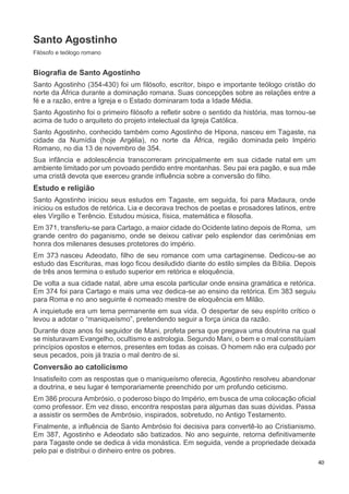 40
Santo Agostinho
Filósofo e teólogo romano
Biografia de Santo Agostinho
Santo Agostinho (354-430) foi um filósofo, escritor, bispo e importante teólogo cristão do
norte da África durante a dominação romana. Suas concepções sobre as relações entre a
fé e a razão, entre a Igreja e o Estado dominaram toda a Idade Média.
Santo Agostinho foi o primeiro filósofo a refletir sobre o sentido da história, mas tornou-se
acima de tudo o arquiteto do projeto intelectual da Igreja Católica.
Santo Agostinho, conhecido também como Agostinho de Hipona, nasceu em Tagaste, na
cidade da Numídia (hoje Argélia), no norte da África, região dominada pelo Império
Romano, no dia 13 de novembro de 354.
Sua infância e adolescência transcorreram principalmente em sua cidade natal em um
ambiente limitado por um povoado perdido entre montanhas. Seu pai era pagão, e sua mãe
uma cristã devota que exerceu grande influência sobre a conversão do filho.
Estudo e religião
Santo Agostinho iniciou seus estudos em Tagaste, em seguida, foi para Madaura, onde
iniciou os estudos de retórica. Lia e decorava trechos de poetas e prosadores latinos, entre
eles Virgílio e Terêncio. Estudou música, física, matemática e filosofia.
Em 371, transferiu-se para Cartago, a maior cidade do Ocidente latino depois de Roma, um
grande centro do paganismo, onde se deixou cativar pelo esplendor das cerimônias em
honra dos milenares desuses protetores do império.
Em 373 nasceu Adeodato, filho de seu romance com uma cartaginense. Dedicou-se ao
estudo das Escrituras, mas logo ficou desiludido diante do estilo simples da Bíblia. Depois
de três anos termina o estudo superior em retórica e eloquência.
De volta a sua cidade natal, abre uma escola particular onde ensina gramática e retórica.
Em 374 foi para Cartago e mais uma vez dedica-se ao ensino da retórica. Em 383 seguiu
para Roma e no ano seguinte é nomeado mestre de eloquência em Milão.
A inquietude era um tema permanente em sua vida. O despertar de seu espírito crítico o
levou a adotar o “maniqueísmo”, pretendendo seguir a força única da razão.
Durante doze anos foi seguidor de Mani, profeta persa que pregava uma doutrina na qual
se misturavam Evangelho, ocultismo e astrologia. Segundo Mani, o bem e o mal constituíam
princípios opostos e eternos, presentes em todas as coisas. O homem não era culpado por
seus pecados, pois já trazia o mal dentro de si.
Conversão ao catolicismo
Insatisfeito com as respostas que o maniqueísmo oferecia, Agostinho resolveu abandonar
a doutrina, e seu lugar é temporariamente preenchido por um profundo ceticismo.
Em 386 procura Ambrósio, o poderoso bispo do Império, em busca de uma colocação oficial
como professor. Em vez disso, encontra respostas para algumas das suas dúvidas. Passa
a assistir os sermões de Ambrósio, inspirados, sobretudo, no Antigo Testamento.
Finalmente, a influência de Santo Ambrósio foi decisiva para convertê-lo ao Cristianismo.
Em 387, Agostinho e Adeodato são batizados. No ano seguinte, retorna definitivamente
para Tagaste onde se dedica à vida monástica. Em seguida, vende a propriedade deixada
pelo pai e distribui o dinheiro entre os pobres.
 