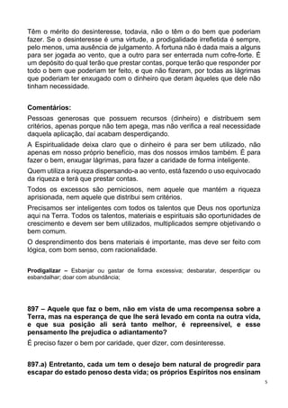 5
Têm o mérito do desinteresse, todavia, não o têm o do bem que poderiam
fazer. Se o desinteresse é uma virtude, a prodigalidade irrefletida é sempre,
pelo menos, uma ausência de julgamento. A fortuna não é dada mais a alguns
para ser jogada ao vento, que a outro para ser enterrada num cofre-forte. É
um depósito do qual terão que prestar contas, porque terão que responder por
todo o bem que poderiam ter feito, e que não fizeram, por todas as lágrimas
que poderiam ter enxugado com o dinheiro que deram àqueles que dele não
tinham necessidade.
Comentários:
Pessoas generosas que possuem recursos (dinheiro) e distribuem sem
critérios, apenas porque não tem apega, mas não verifica a real necessidade
daquela aplicação, daí acabam desperdiçando.
A Espiritualidade deixa claro que o dinheiro é para ser bem utilizado, não
apenas em nosso próprio benefício, mas dos nossos irmãos também. É para
fazer o bem, enxugar lágrimas, para fazer a caridade de forma inteligente.
Quem utiliza a riqueza dispersando-a ao vento, está fazendo o uso equivocado
da riqueza e terá que prestar contas.
Todos os excessos são perniciosos, nem aquele que mantém a riqueza
aprisionada, nem aquele que distribui sem critérios.
Precisamos ser inteligentes com todos os talentos que Deus nos oportuniza
aqui na Terra. Todos os talentos, materiais e espirituais são oportunidades de
crescimento e devem ser bem utilizados, multiplicados sempre objetivando o
bem comum.
O desprendimento dos bens materiais é importante, mas deve ser feito com
lógica, com bom senso, com racionalidade.
Prodigalizar – Esbanjar ou gastar de forma excessiva; desbaratar, desperdiçar ou
esbandalhar; doar com abundância;
897 – Aquele que faz o bem, não em vista de uma recompensa sobre a
Terra, mas na esperança de que lhe será levado em conta na outra vida,
e que sua posição ali será tanto melhor, é repreensível, e esse
pensamento lhe prejudica o adiantamento?
É preciso fazer o bem por caridade, quer dizer, com desinteresse.
897.a) Entretanto, cada um tem o desejo bem natural de progredir para
escapar do estado penoso desta vida; os próprios Espíritos nos ensinam
 