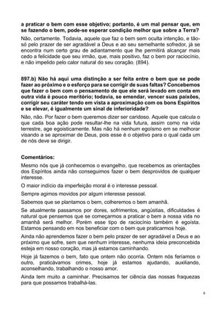 6
a praticar o bem com esse objetivo; portanto, é um mal pensar que, em
se fazendo o bem, pode-se esperar condição melhor que sobre a Terra?
Não, certamente. Todavia, aquele que faz o bem sem oculta intenção, e tão-
só pelo prazer de ser agradável a Deus e ao seu semelhante sofredor, já se
encontra num certo grau de adiantamento que lhe permitirá alcançar mais
cedo a felicidade que seu irmão, que, mais positivo, faz o bem por raciocínio,
e não impelido pelo calor natural do seu coração. (894).
897.b) Não há aqui uma distinção a ser feita entre o bem que se pode
fazer ao próximo e o esforço para se corrigir de suas faltas? Concebemos
que fazer o bem com o pensamento de que ele será levado em conta em
outra vida é pouco meritório; todavia, se emendar, vencer suas paixões,
corrigir seu caráter tendo em vista a aproximação com os bons Espíritos
e se elevar, é igualmente um sinal de inferioridade?
Não, não. Por fazer o bem queremos dizer ser caridoso. Aquele que calcula o
que cada boa ação pode resultar-lhe na vida futura, assim como na vida
terrestre, age egoisticamente. Mas não há nenhum egoísmo em se melhorar
visando a se aproximar de Deus, pois esse é o objetivo para o qual cada um
de nós deve se dirigir.
Comentários:
Mesmo nós que já conhecemos o evangelho, que recebemos as orientações
dos Espíritos ainda não conseguimos fazer o bem desprovidos de qualquer
interesse.
O maior indício da imperfeição moral é o interesse pessoal.
Sempre agimos movidos por algum interesse pessoal.
Sabemos que se plantamos o bem, colheremos o bem amanhã.
Se atualmente passamos por dores, sofrimentos, angústias, dificuldades é
natural que pensemos que se começarmos a praticar o bem a nossa vida no
amanhã será melhor. Porém esse tipo de raciocínio também é egoísta.
Estamos pensando em nos beneficiar com o bem que praticarmos hoje.
Ainda não aprendemos fazer o bem pelo prazer de ser agradável a Deus e ao
próximo que sofre, sem que nenhum interesse, nenhuma ideia preconcebida
esteja em nosso coração, mas já estamos caminhando.
Hoje já fazemos o bem, fato que ontem não ocorria. Ontem nós feríamos o
outro, praticávamos crimes, hoje já estamos ajudando, auxiliando,
aconselhando, trabalhando o nosso amor.
Ainda tem muito a caminhar. Precisamos ter ciência das nossas fraquezas
para que possamos trabalhá-las.
 
