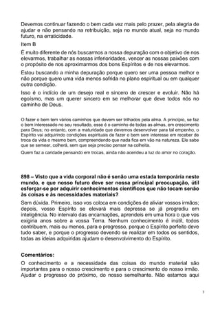 7
Devemos continuar fazendo o bem cada vez mais pelo prazer, pela alegria de
ajudar e não pensando na retribuição, seja no mundo atual, seja no mundo
futuro, na erraticidade.
Item B
É muito diferente de nós buscarmos a nossa depuração com o objetivo de nos
elevarmos, trabalhar as nossas inferioridades, vencer as nossas paixões com
o propósito de nos aproximarmos dos bons Espíritos e de nos elevarmos.
Estou buscando a minha depuração porque quero ser uma pessoa melhor e
não porque quero uma vida menos sofrida no plano espiritual ou em qualquer
outra condição.
Isso é o indício de um desejo real e sincero de crescer e evoluir. Não há
egoísmo, mas um querer sincero em se melhorar que deve todos nós no
caminho de Deus.
O fazer o bem tem vários caminhos que devem ser trilhados pela alma. A princípio, se faz
o bem interessado no seu resultado, esse é o caminho de todas as almas, em crescimento
para Deus; no entanto, com a maturidade que devemos desenvolver para tal empenho, o
Espírito vai adquirindo condições espirituais de fazer o bem sem interesse em receber de
troca da vida o mesmo bem, compreendendo que nada fica em vão na natureza. Ele sabe
que se semear, colherá, sem que seja preciso pensar na colheita.
Quem faz a caridade pensando em trocas, ainda não acendeu a luz do amor no coração.
898 – Visto que a vida corporal não é senão uma estada temporária neste
mundo, e que nosso futuro deve ser nossa principal preocupação, útil
esforçar-se por adquirir conhecimentos científicos que não tocam senão
às coisas e às necessidades materiais?
Sem dúvida. Primeiro, isso vos coloca em condições de aliviar vossos irmãos;
depois, vosso Espírito se elevará mais depressa se já progrediu em
inteligência. No intervalo das encarnações, aprendeis em uma hora o que vos
exigiria anos sobre a vossa Terra. Nenhum conhecimento é inútil, todos
contribuem, mais ou menos, para o progresso, porque o Espírito perfeito deve
tudo saber, e porque o progresso devendo se realizar em todos os sentidos,
todas as ideias adquiridas ajudam o desenvolvimento do Espírito.
Comentários:
O conhecimento e a necessidade das coisas do mundo material são
importantes para o nosso crescimento e para o crescimento do nosso irmão.
Ajudar o progresso do próximo, do nosso semelhante. Não estamos aqui
 