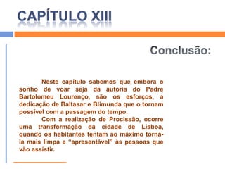CAPÍTULO XIIISimbologia:                    Lua:Símbolo do ritmo biológico da Terra, traduz a força vital que é representada pelas vontades recolhidas por Blimunda para fazer voar a passarola.Associada a Blimunda, lembra o seu mágico poder de “ver às escuras”, embora este esteja condicionado (só vê o interior das pessoas em jejum e quando não há lua nova).