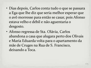 • Dias depois, Carlos conta tudo o que se passara
a Ega que lhe diz que seria melhor esperar que
o avô morresse para então se casar, pois Afonso
estava velho e débil e não aguentaria o
desgosto.
• Afonso regressa de Sta. Olávia, Carlos
abandona a casa que alugara perto dos Olivais
e Maria Eduarda volta para o apartamento da
mãe de Cruges na Rua de S. Francisco,
deixando a Toca.
2/5