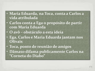 • Maria Eduarda, na Toca, conta a Carlos a
vida atribulada
• Carlos conta a Ega o propósito de partir
com Maria Eduarda
• O avô – obstáculo a esta ideia
• Ega, Carlos e Maria Eduarda jantam nos
Olivais
• Toca, ponto de reunião de amigos
• Dâmaso difama publicamente Carlos na
“Corneta do Diabo”
3/5