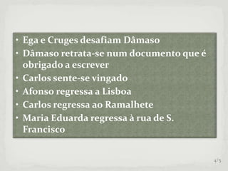 • Ega e Cruges desafiam Dâmaso
• Dâmaso retrata-se num documento que é
obrigado a escrever
• Carlos sente-se vingado
• Afonso regressa a Lisboa
• Carlos regressa ao Ramalhete
• Maria Eduarda regressa à rua de S.
Francisco
4/5