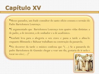 Capítulo XV

 •Meses passados, um frade consultor do santo ofício censura o sermão do
 Padre Bartolomeu Lourenço.
 •É argumentado que     Bartolomeu Lourenço tem quatro vidas distintas: a
 de padre, a de inventor, a de sonhador e a de académico.
 •Scarlattileva para a abegoria o seu cravo e passa a tarde a afina-lo
 enquanto Blimunda e Baltasar trabalham na construção da passarola.
 •No decorrer da tarde o músico confessa que “(…) Se a passarola do
 padre Bartolomeu de Gusmão chegar a voar um dia, gostaria de ir nela e
 tocar no céu (…)”
 