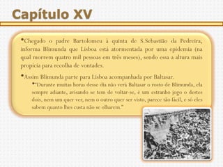 Capítulo XV
 •Chegado    o padre Bartolomeu à quinta de S.Sebastião da Pedreira,
 informa Blimunda que Lisboa está atormentada por uma epidemia (na
 qual morrem quatro mil pessoas em três meses), sendo essa a altura mais
 propícia para recolha de vontades.
 •Assim Blimunda parte para Lisboa acompanhada por Baltasar.
     •“Durante muitas horas desse dia não verá Baltasar o rosto de Blimunda, ela
     sempre adiante, avisando se tem de voltar-se, é um estranho jogo o destes
     dois, nem um quer ver, nem o outro quer ser visto, parece tão fácil, e só eles
     sabem quanto lhes custa não se olharem.”
 