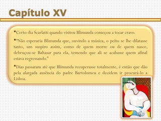 Capítulo XV
•Certo dia Scarlatti quando visitou Blimunda começou a tocar cravo.
•“Não esperaria Blimunda que, ouvindo a música, o peito se lhe dilatasse
tanto, um suspiro assim, como de quem morre ou de quem nasce,
debruçou-se Baltasar para ela, temendo que ali se acabasse quem afinal
estava regressando.”
•Dias passaram até que Blimunda recuperasse totalmente, é então que dão
pela alargada ausência do padre Bartolomeu e decidem ir procurá-lo a
Lisboa.
 