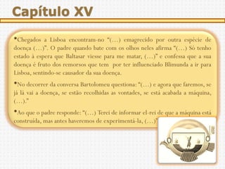 Capítulo XV

•Chegados    a Lisboa encontram-no “(…) emagrecido por outra espécie de
doença (…)”. O padre quando bate com os olhos neles afirma “(…) Só tenho
estado à espera que Baltasar viesse para me matar, (…)” e confessa que a sua
doença é fruto dos remorsos que tem por ter influenciado Blimunda a ir para
Lisboa, sentindo-se causador da sua doença.
•No decorrer da conversa Bartolomeu questiona: “(…) e agora que faremos, se
já lá vai a doença, se estão recolhidas as vontades, se está acabada a máquina,
(…).”
•Ao que o padre responde: “(…) Terei de informar el-rei de que a máquina está
construída, mas antes haveremos de experimentá-la, (…)”
 