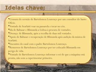 Ideias chave:
•Censura do sermão de Bartolomeu Lourenço por um consultor do Santo
Ofício.
•Vontade de Scarlatti voar na passarola e tocar no céu.
•Ida de Baltasar e Blimunda a Lisboa à procura de vontades.
•Doença de Blimunda, após a recolha de duas mil vontades.
•Apoio de Baltasar e recuperação de Blimunda após audição da música de
Scarlatti.
•Encontro do casal com o padre Bartolomeu Lourenço.
•Remorsos de Bartolomeu Lourenço por ter colocado Blimunda em
perigo de vida.
•Vontade de Bartolomeu Lourenço informar o rei de que a máquina está
pronta, não sem a experimentar primeiro.
 
