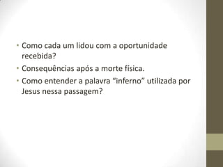 • Como cada um lidou com a oportunidade
recebida?
• Consequências após a morte física.
• Como entender a palavra “inferno” utilizada por
Jesus nessa passagem?

 