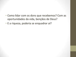 • Como lidar com os dons que recebemos? Com as
oportunidades da vida, bençãos de Deus?
• E a riqueza, poderia se enquadrar aí?

 