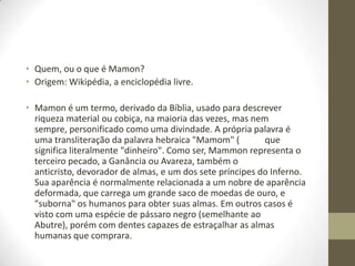 • Quem, ou o que é Mamon?
• Origem: Wikipédia, a enciclopédia livre.
• Mamon é um termo, derivado da Bíblia, usado para descrever
riqueza material ou cobiça, na maioria das vezes, mas nem
sempre, personificado como uma divindade. A própria palavra é
uma transliteração da palavra hebraica "Mamom" (
que
significa literalmente "dinheiro". Como ser, Mammon representa o
terceiro pecado, a Ganância ou Avareza, também o
anticristo, devorador de almas, e um dos sete príncipes do Inferno.
Sua aparência é normalmente relacionada a um nobre de aparência
deformada, que carrega um grande saco de moedas de ouro, e
"suborna" os humanos para obter suas almas. Em outros casos é
visto com uma espécie de pássaro negro (semelhante ao
Abutre), porém com dentes capazes de estraçalhar as almas
humanas que comprara.

 