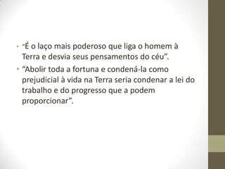 • “É o laço mais poderoso

que liga o homem à
Terra e desvia seus pensamentos do céu”.
• “Abolir toda a fortuna e condená-la como
prejudicial à vida na Terra seria condenar a lei do
trabalho e do progresso que a podem
proporcionar”.

 