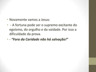 • Novamente vamos a Jesus:
• - A fortuna pode ser o supremo excitante do
egoísmo, do orgulho e da vaidade. Por isso a
dificuldade da prova.
• - “Fora da Caridade não há salvação!”

 