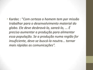 • Kardec : “Com certeza o homem tem por missão
trabalhar para o desenvolvimento material do
globo. Ele deve desbravá-lo, saneá-lo, ... É
preciso aumentar a produção para alimentar
essa população. Se a produção numa região for
insuficiente, deve-se buscá-la noutra... tornar
mais rápidas as comunicações”.

 