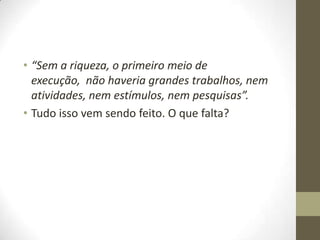 • “Sem a riqueza, o primeiro meio de
execução, não haveria grandes trabalhos, nem
atividades, nem estímulos, nem pesquisas”.
• Tudo isso vem sendo feito. O que falta?

 