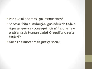 • Por que não somos igualmente ricos?
• Se fosse feita distribuição igualitária de toda a
riqueza, quais as consequências? Resolveria o
problema da Humanidade? O equilíbrio seria
estável?
• Meios de buscar mais justiça social.

 