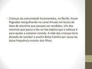 • Crianças da comunidade Saramandaia, no Recife, foram
flagradas mergulhando no canal Arruda em busca de
latas de alumínio que possam ser vendidos. Um dos
meninos que passa o dia no lixo explica que o esforço é
para ajudar a comprar comida. A mãe das crianças teria
deixado de receber o auxílio Bolsa Família por causa da
baixa frequência escolar dos filhos.

 