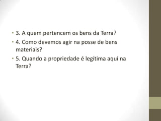 • 3. A quem pertencem os bens da Terra?
• 4. Como devemos agir na posse de bens
materiais?
• 5. Quando a propriedade é legítima aqui na
Terra?

 