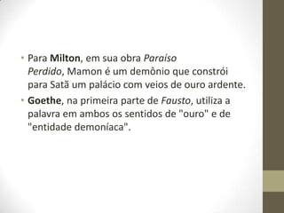 • Para Milton, em sua obra Paraíso
Perdido, Mamon é um demônio que constrói
para Satã um palácio com veios de ouro ardente.
• Goethe, na primeira parte de Fausto, utiliza a
palavra em ambos os sentidos de "ouro" e de
"entidade demoníaca".

 