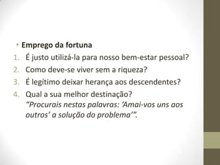 • Emprego da fortuna
1. É justo utilizá-la para nosso bem-estar pessoal?
2. Como deve-se viver sem a riqueza?
3. É legítimo deixar herança aos descendentes?
4. Qual a sua melhor destinação?
“Procurais nestas palavras: ‘Amai-vos uns aos
outros’ a solução do problema’”.

 