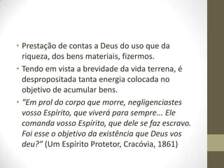 • Prestação de contas a Deus do uso que da
riqueza, dos bens materiais, fizermos.
• Tendo em vista a brevidade da vida terrena, é
despropositada tanta energia colocada no
objetivo de acumular bens.
• “Em prol do corpo que morre, negligenciastes
vosso Espírito, que viverá para sempre... Ele
comanda vosso Espírito, que dele se faz escravo.
Foi esse o objetivo da existência que Deus vos
deu?” (Um Espírito Protetor, Cracóvia, 1861)

 