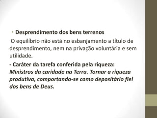 • Desprendimento dos bens terrenos
O equilíbrio não está no esbanjamento a título de
desprendimento, nem na privação voluntária e sem
utilidade.
- Caráter da tarefa conferida pela riqueza:
Ministros da caridade na Terra. Tornar a riqueza
produtiva, comportando-se como depositário fiel
dos bens de Deus.

 