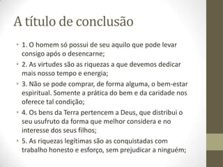 A título de conclusão
• 1. O homem só possui de seu aquilo que pode levar
consigo após o desencarne;
• 2. As virtudes são as riquezas a que devemos dedicar
mais nosso tempo e energia;
• 3. Não se pode comprar, de forma alguma, o bem-estar
espiritual. Somente a prática do bem e da caridade nos
oferece tal condição;
• 4. Os bens da Terra pertencem a Deus, que distribui o
seu usufruto da forma que melhor considera e no
interesse dos seus filhos;
• 5. As riquezas legítimas são as conquistadas com
trabalho honesto e esforço, sem prejudicar a ninguém;

 