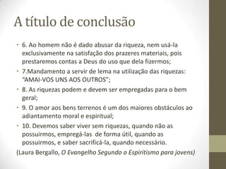 A título de conclusão
• 6. Ao homem não é dado abusar da riqueza, nem usá-la
exclusivamente na satisfação dos prazeres materiais, pois
prestaremos contas a Deus do uso que dela fizermos;
• 7.Mandamento a servir de lema na utilização das riquezas:
“AMAI-VOS UNS AOS OUTROS”;
• 8. As riquezas podem e devem ser empregadas para o bem
geral;
• 9. O amor aos bens terrenos é um dos maiores obstáculos ao
adiantamento moral e espiritual;
• 10. Devemos saber viver sem riquezas, quando não as
possuirmos, empregá-las de forma útil, quando as
possuirmos, e saber sacrificá-la, quando necessário.
(Laura Bergallo, O Evangelho Segundo o Espiritismo para jovens)

 