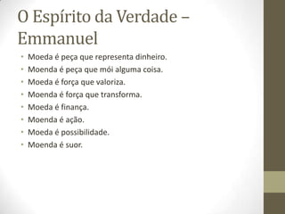 O Espírito da Verdade –
Emmanuel
•
•
•
•
•
•
•
•

Moeda é peça que representa dinheiro.
Moenda é peça que mói alguma coisa.
Moeda é força que valoriza.
Moenda é força que transforma.
Moeda é finança.
Moenda é ação.
Moeda é possibilidade.
Moenda é suor.

 