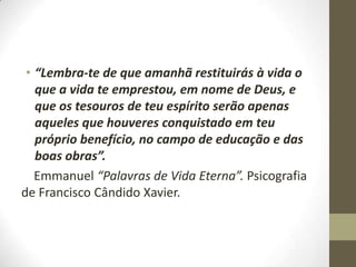 • “Lembra-te de que amanhã restituirás à vida o
que a vida te emprestou, em nome de Deus, e
que os tesouros de teu espírito serão apenas
aqueles que houveres conquistado em teu
próprio benefício, no campo de educação e das
boas obras”.
Emmanuel “Palavras de Vida Eterna”. Psicografia
de Francisco Cândido Xavier.

 