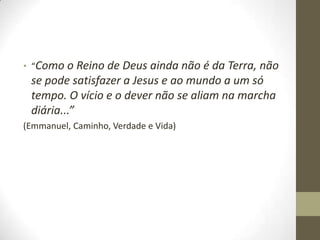 • “Como o Reino de Deus ainda não é da Terra, não

se pode satisfazer a Jesus e ao mundo a um só
tempo. O vício e o dever não se aliam na marcha
diária...”
(Emmanuel, Caminho, Verdade e Vida)

 