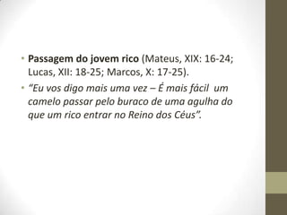 • Passagem do jovem rico (Mateus, XIX: 16-24;
Lucas, XII: 18-25; Marcos, X: 17-25).
• “Eu vos digo mais uma vez – É mais fácil um
camelo passar pelo buraco de uma agulha do
que um rico entrar no Reino dos Céus”.

 