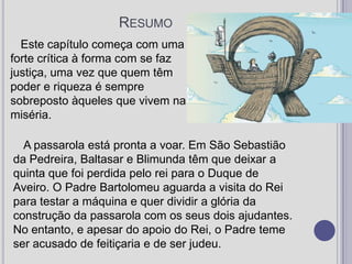 ResumoEste capítulo começa com uma forte crítica à forma com se faz justiça, uma vez que quem têm poder e riqueza é sempre sobreposto àqueles que vivem na miséria.A passarola está pronta a voar. Em São Sebastião da Pedreira, Baltasar e Blimunda têm que deixar a quinta que foi perdida pelo rei para o Duque de Aveiro. O Padre Bartolomeu aguarda a visita do Rei para testar a máquina e quer dividir a glória da construção da passarola com os seus dois ajudantes.  No entanto, e apesar do apoio do Rei, o Padre teme ser acusado de feitiçaria e de ser judeu.