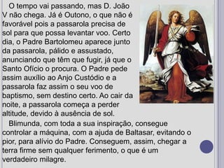 O tempo vai passando, mas D. João V não chega. Já é Outono, o que não é favorável pois a passarola precisa de sol para que possa levantar voo. Certo dia, o Padre Bartolomeu aparece junto da passarola, pálido e assustado, anunciando que têm que fugir, já que o Santo Ofício o procura. O Padre pede assim auxílio ao Anjo Custódio e a passarola faz assim o seu voo de baptismo, sem destino certo. Ao cair da noite, a passarola começa a perder altitude, devido à ausência de sol. Blimunda, com toda a sua inspiração, consegue controlar a máquina, com a ajuda de Baltasar, evitando o pior, para alívio do Padre. Conseguem, assim, chegar a terra firme sem qualquer ferimento, o que é um verdadeiro milagre.