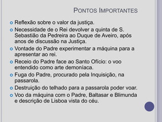 Pontos ImportantesReflexão sobre o valor da justiça. Necessidade de o Rei devolver a quinta de S. Sebastião da Pedreira ao Duque de Aveiro, após anos de discussão na Justiça. Vontade do Padre experimentar a máquina para a apresentar ao rei. Receio do Padre face ao Santo Ofício: o voo entendido como arte demoníaca. Fuga do Padre, procurado pela Inquisição, na passarola. Destruição do telhado para a passarola poder voar. Voo da máquina com o Padre, Baltasar e Blimunda e descrição de Lisboa vista do céu. 