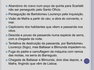 Abandono do cravo num poço da quinta para Scarlatti não ser perseguido pelo Santo Ofício. Perseguição de Bartolomeu Lourenço pela Inquisição. Visão de Mafra a partir do céu: a obra do convento, o mar. Cepticismo dos habitantes que vêem a passarola nos céus. Descida e pouso da passarola numa espécie de serra, com a chegada da noite. Tentativa de destruição da passarola, por Bartolomeu Lourenço (fogo), mas Baltasar e Blimunda impedem-no. Fuga do padre e camuflagem da máquina com ramos das moitas, na serra do Barregudo. Chegada de Baltasar e Blimunda, dois dias depois, a Mafra, fingindo que vêm de Lisboa.
