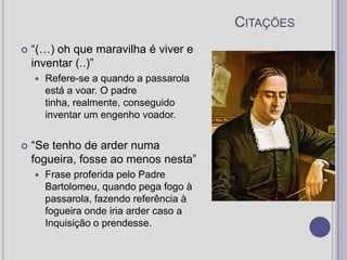 Citações“(…) oh que maravilha é viver e inventar (..)”Refere-se a quando a passarola está a voar. O padre tinha, realmente, conseguido inventar um engenho voador.“Se tenho de arder numa fogueira, fosse ao menos nesta”Frase proferida pelo Padre Bartolomeu, quando pega fogo à passarola, fazendo referência à fogueira onde iria arder caso a Inquisição o prendesse.