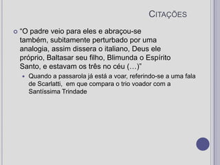 Citações“O padre veio para eles e abraçou-se também, subitamente perturbado por uma analogia, assim dissera o italiano, Deus ele próprio, Baltasar seu filho, Blimunda o Espírito Santo, e estavam os três no céu (…)”Quando a passarola já está a voar, referindo-se a uma fala de Scarlatti,  em que compara o trio voador com a Santíssima Trindade